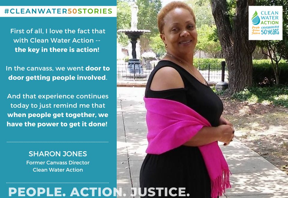 First of all, I love the fact that Clean Water Action, the key in there is action. In the canvass, we went door to door getting people involved. And that experience continues today to just remind me that when people get together, you know we're government, we make those decisions, we have the power to get it done.  - Sharon Jones former NJ Canvass Director 