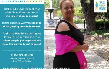 First of all, I love the fact that Clean Water Action, the key in there is action. In the canvass, we went door to door getting people involved. And that experience continues today to just remind me that when people get together, you know we're government, we make those decisions, we have the power to get it done.  - Sharon Jones former NJ Canvass Director 